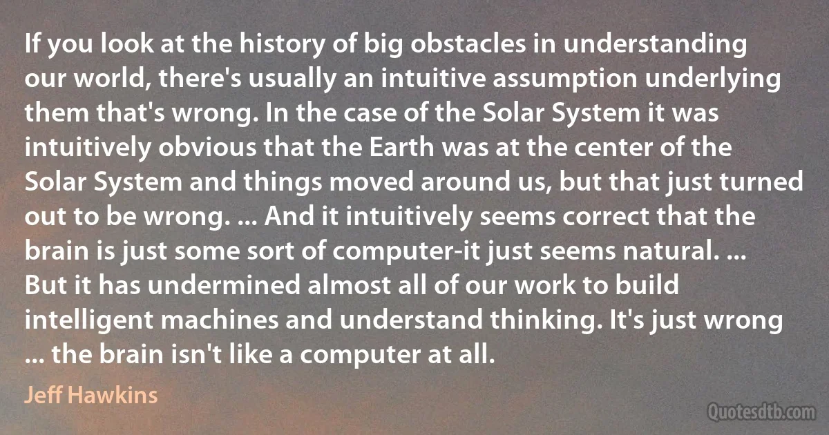 If you look at the history of big obstacles in understanding our world, there's usually an intuitive assumption underlying them that's wrong. In the case of the Solar System it was intuitively obvious that the Earth was at the center of the Solar System and things moved around us, but that just turned out to be wrong. ... And it intuitively seems correct that the brain is just some sort of computer-it just seems natural. ... But it has undermined almost all of our work to build intelligent machines and understand thinking. It's just wrong ... the brain isn't like a computer at all. (Jeff Hawkins)