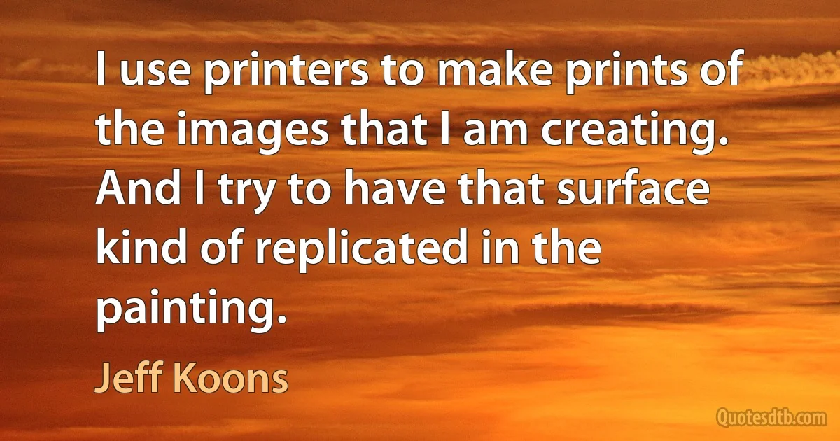 I use printers to make prints of the images that I am creating. And I try to have that surface kind of replicated in the painting. (Jeff Koons)