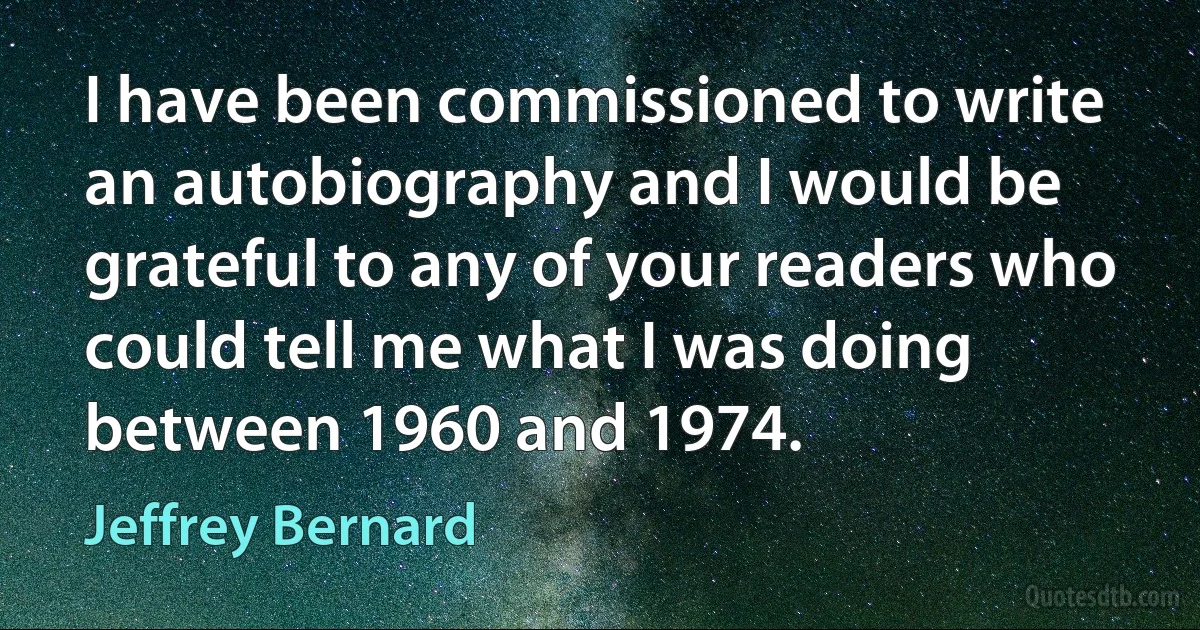 I have been commissioned to write an autobiography and I would be grateful to any of your readers who could tell me what I was doing between 1960 and 1974. (Jeffrey Bernard)