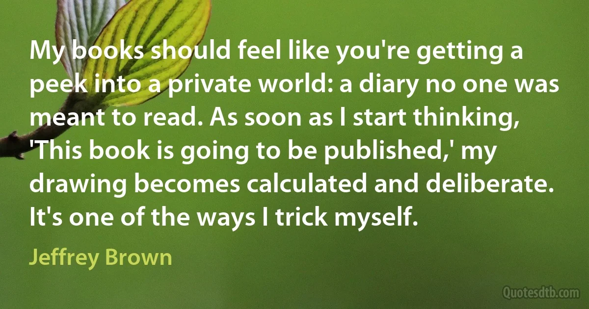 My books should feel like you're getting a peek into a private world: a diary no one was meant to read. As soon as I start thinking, 'This book is going to be published,' my drawing becomes calculated and deliberate. It's one of the ways I trick myself. (Jeffrey Brown)