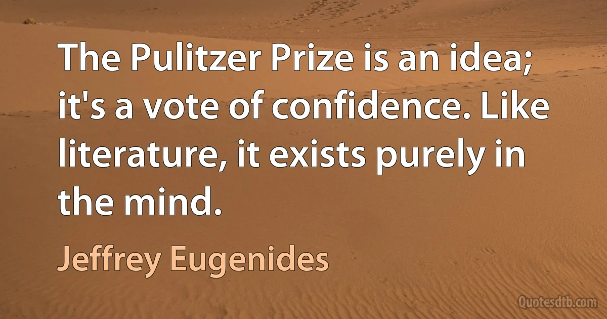 The Pulitzer Prize is an idea; it's a vote of confidence. Like literature, it exists purely in the mind. (Jeffrey Eugenides)