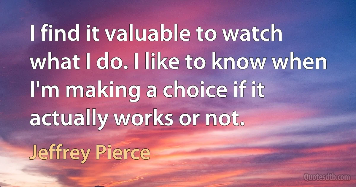 I find it valuable to watch what I do. I like to know when I'm making a choice if it actually works or not. (Jeffrey Pierce)