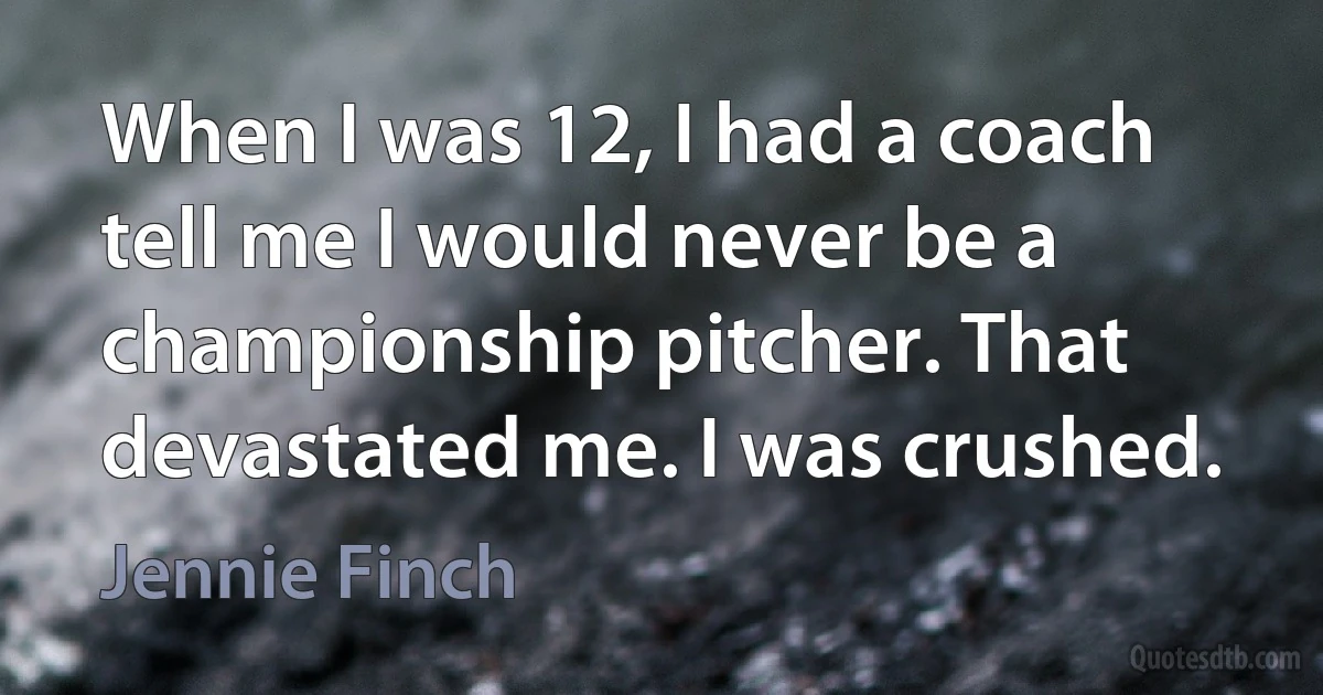 When I was 12, I had a coach tell me I would never be a championship pitcher. That devastated me. I was crushed. (Jennie Finch)