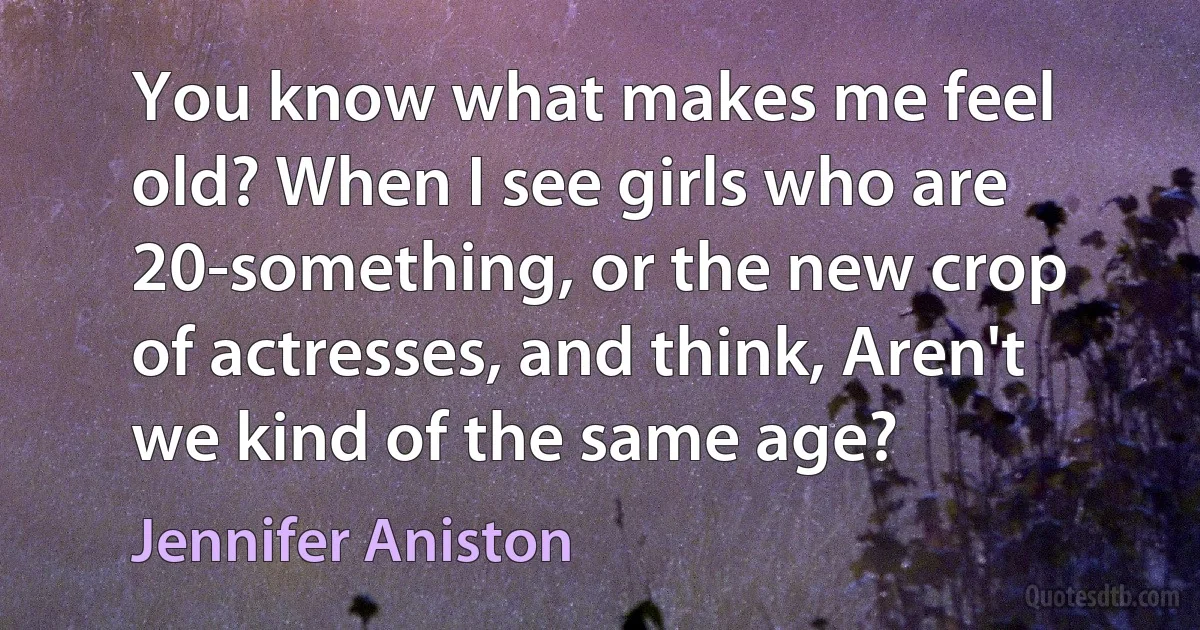 You know what makes me feel old? When I see girls who are 20-something, or the new crop of actresses, and think, Aren't we kind of the same age? (Jennifer Aniston)