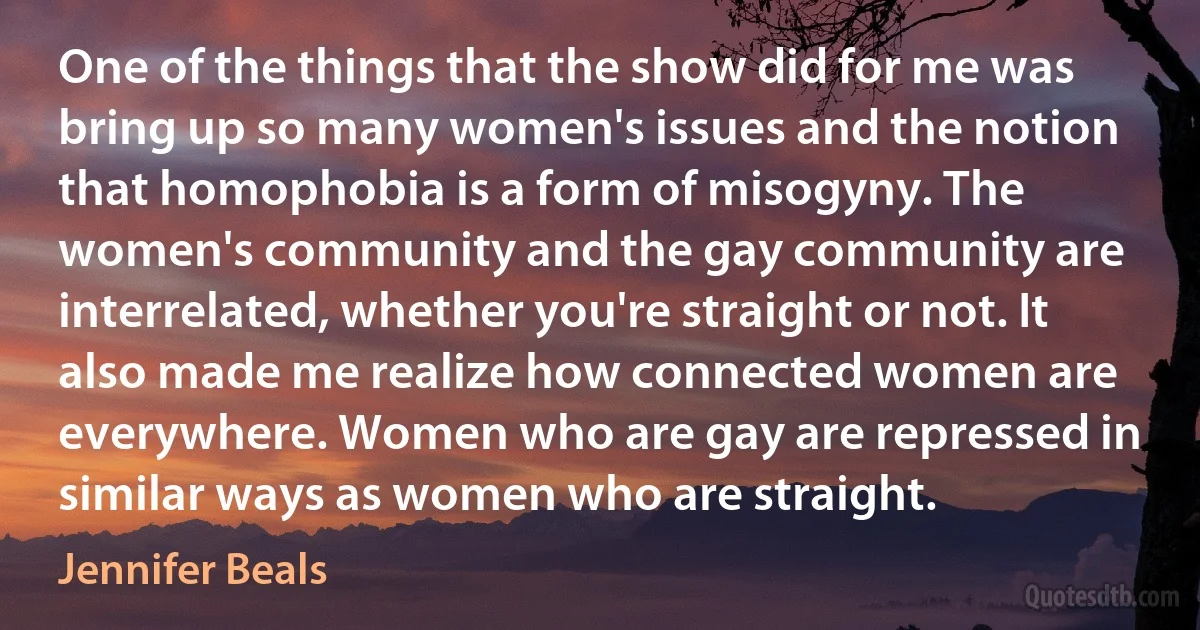 One of the things that the show did for me was bring up so many women's issues and the notion that homophobia is a form of misogyny. The women's community and the gay community are interrelated, whether you're straight or not. It also made me realize how connected women are everywhere. Women who are gay are repressed in similar ways as women who are straight. (Jennifer Beals)