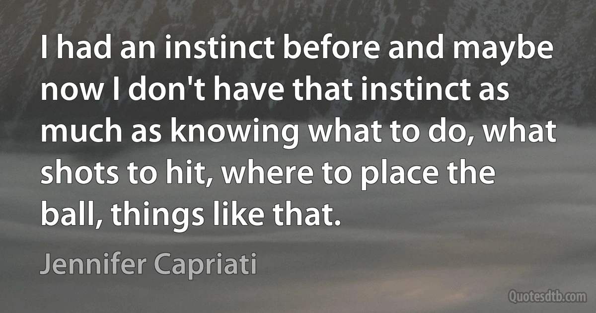 I had an instinct before and maybe now I don't have that instinct as much as knowing what to do, what shots to hit, where to place the ball, things like that. (Jennifer Capriati)