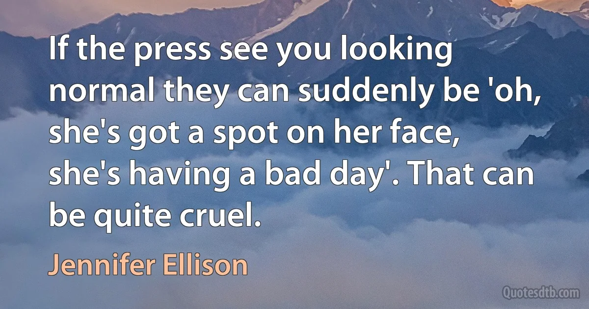 If the press see you looking normal they can suddenly be 'oh, she's got a spot on her face, she's having a bad day'. That can be quite cruel. (Jennifer Ellison)