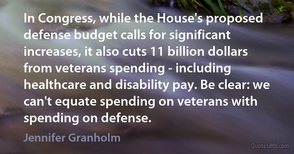 In Congress, while the House's proposed defense budget calls for significant increases, it also cuts 11 billion dollars from veterans spending - including healthcare and disability pay. Be clear: we can't equate spending on veterans with spending on defense. (Jennifer Granholm)