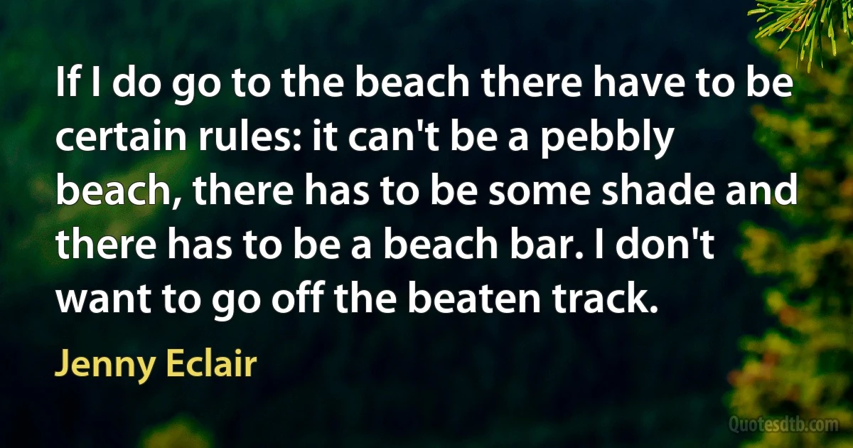 If I do go to the beach there have to be certain rules: it can't be a pebbly beach, there has to be some shade and there has to be a beach bar. I don't want to go off the beaten track. (Jenny Eclair)