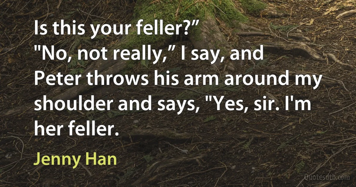 Is this your feller?”
"No, not really,” I say, and Peter throws his arm around my shoulder and says, "Yes, sir. I'm her feller. (Jenny Han)