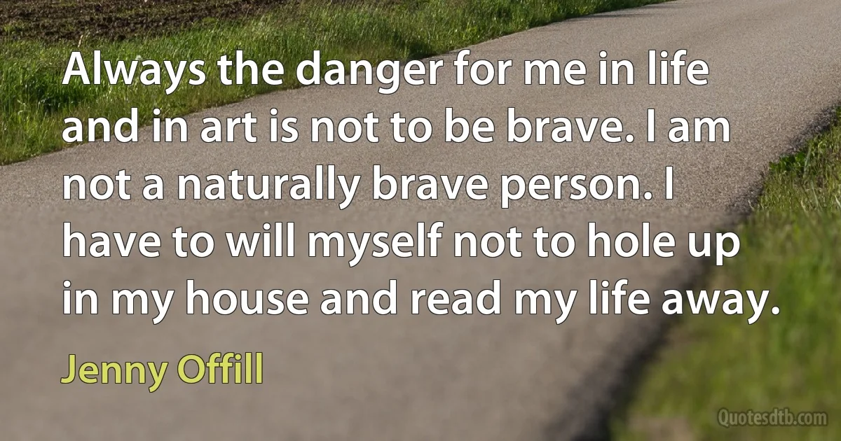 Always the danger for me in life and in art is not to be brave. I am not a naturally brave person. I have to will myself not to hole up in my house and read my life away. (Jenny Offill)