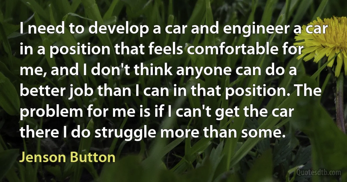 I need to develop a car and engineer a car in a position that feels comfortable for me, and I don't think anyone can do a better job than I can in that position. The problem for me is if I can't get the car there I do struggle more than some. (Jenson Button)