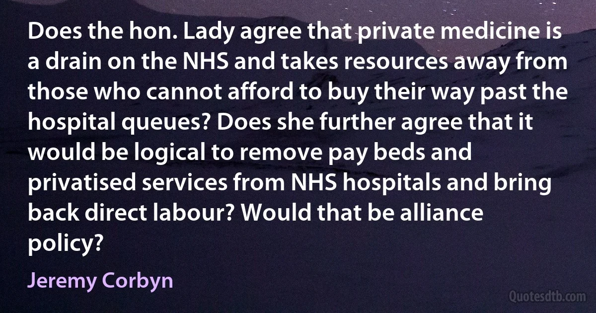 Does the hon. Lady agree that private medicine is a drain on the NHS and takes resources away from those who cannot afford to buy their way past the hospital queues? Does she further agree that it would be logical to remove pay beds and privatised services from NHS hospitals and bring back direct labour? Would that be alliance policy? (Jeremy Corbyn)