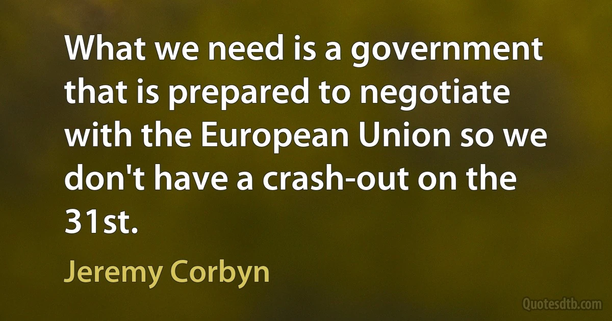 What we need is a government that is prepared to negotiate with the European Union so we don't have a crash-out on the 31st. (Jeremy Corbyn)