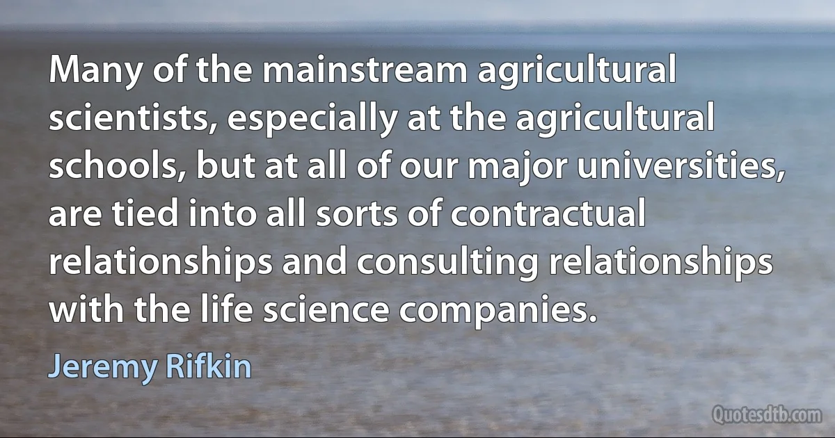 Many of the mainstream agricultural scientists, especially at the agricultural schools, but at all of our major universities, are tied into all sorts of contractual relationships and consulting relationships with the life science companies. (Jeremy Rifkin)