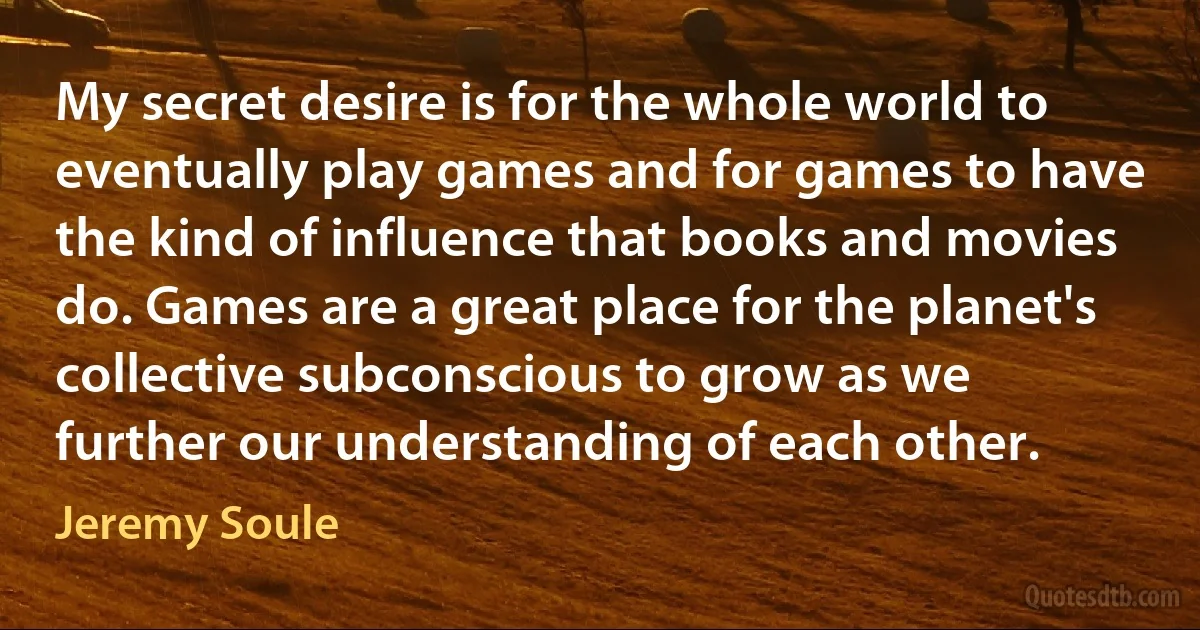 My secret desire is for the whole world to eventually play games and for games to have the kind of influence that books and movies do. Games are a great place for the planet's collective subconscious to grow as we further our understanding of each other. (Jeremy Soule)