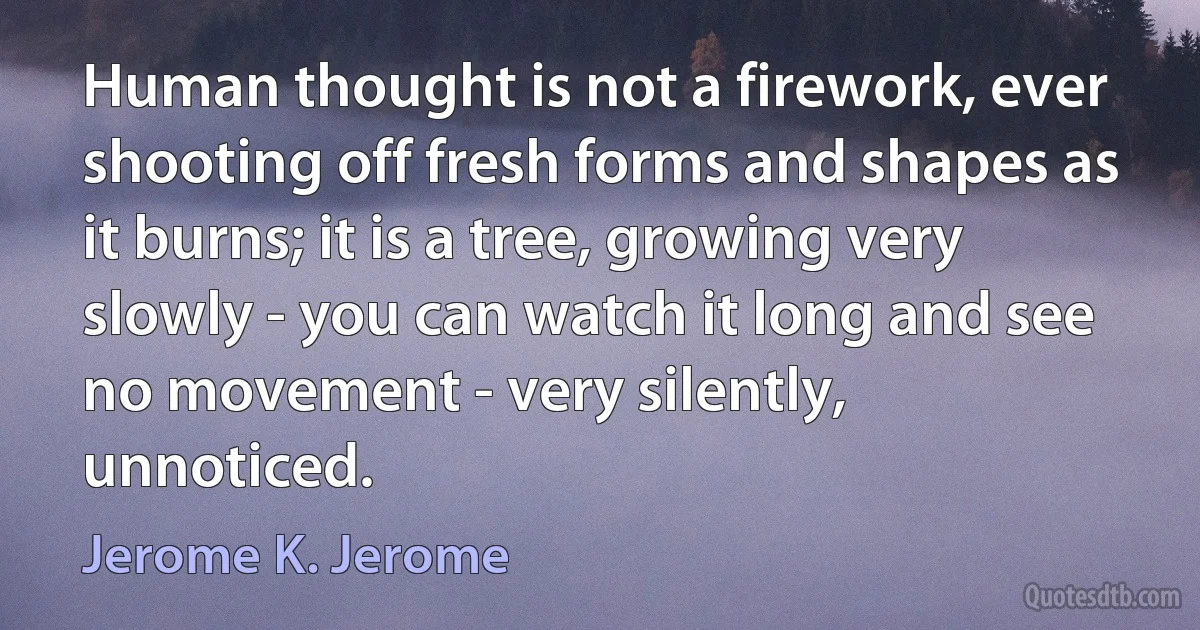 Human thought is not a firework, ever shooting off fresh forms and shapes as it burns; it is a tree, growing very slowly - you can watch it long and see no movement - very silently, unnoticed. (Jerome K. Jerome)