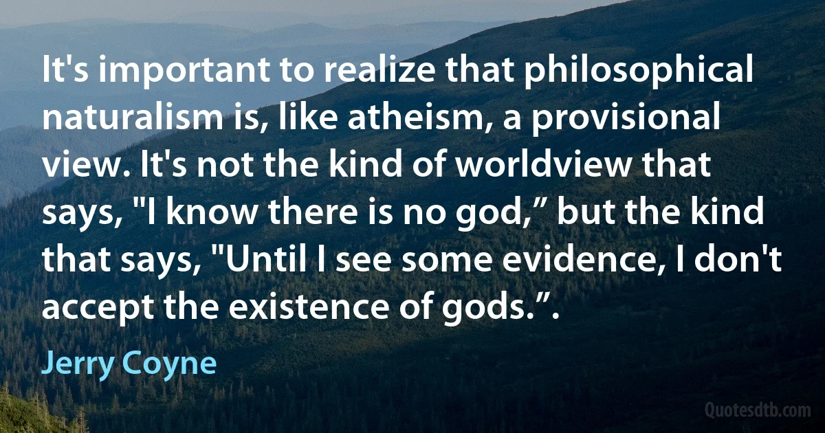 It's important to realize that philosophical naturalism is, like atheism, a provisional view. It's not the kind of worldview that says, "I know there is no god,” but the kind that says, "Until I see some evidence, I don't accept the existence of gods.”. (Jerry Coyne)