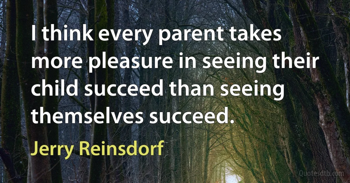 I think every parent takes more pleasure in seeing their child succeed than seeing themselves succeed. (Jerry Reinsdorf)