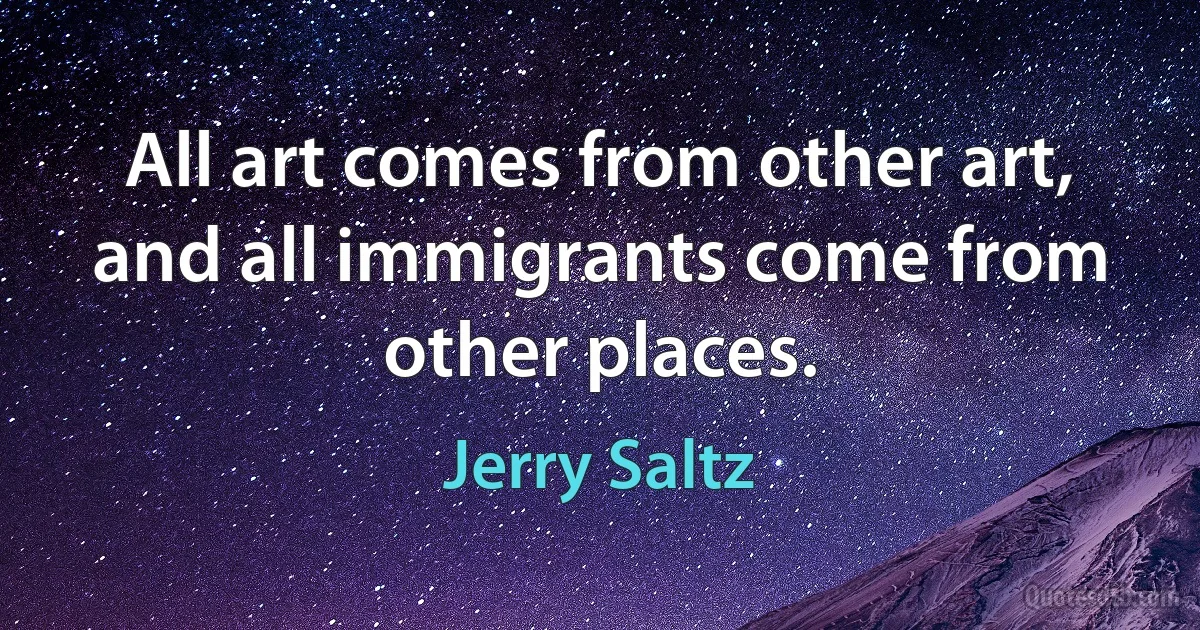 All art comes from other art, and all immigrants come from other places. (Jerry Saltz)