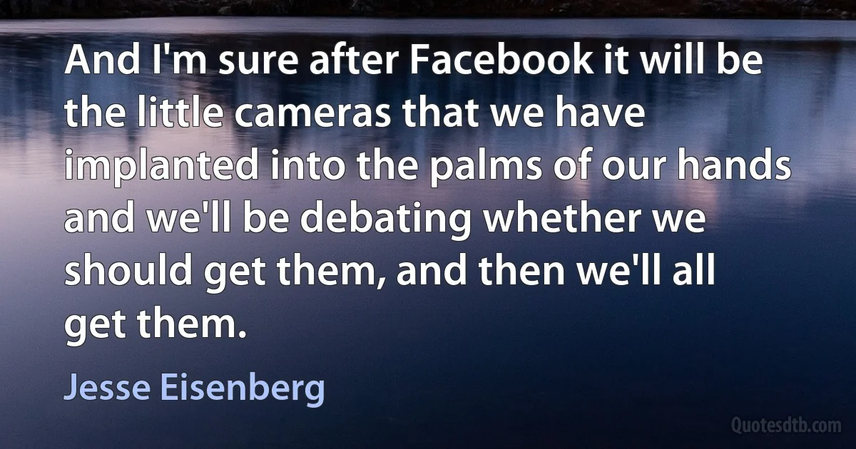 And I'm sure after Facebook it will be the little cameras that we have implanted into the palms of our hands and we'll be debating whether we should get them, and then we'll all get them. (Jesse Eisenberg)