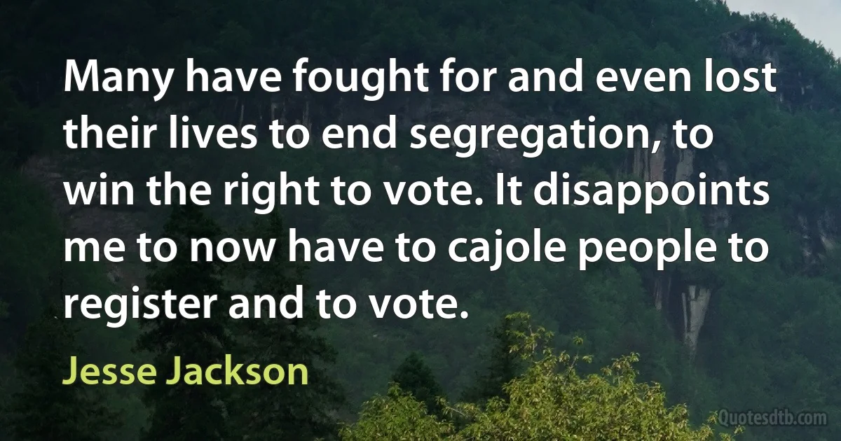 Many have fought for and even lost their lives to end segregation, to win the right to vote. It disappoints me to now have to cajole people to register and to vote. (Jesse Jackson)