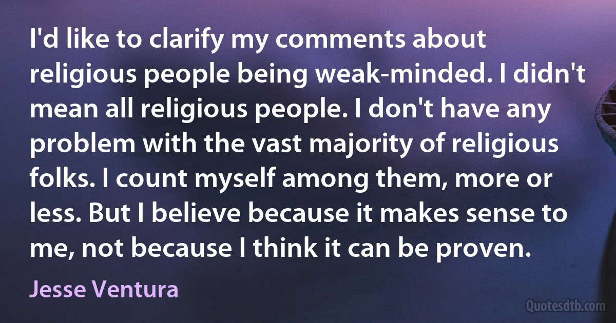 I'd like to clarify my comments about religious people being weak-minded. I didn't mean all religious people. I don't have any problem with the vast majority of religious folks. I count myself among them, more or less. But I believe because it makes sense to me, not because I think it can be proven. (Jesse Ventura)