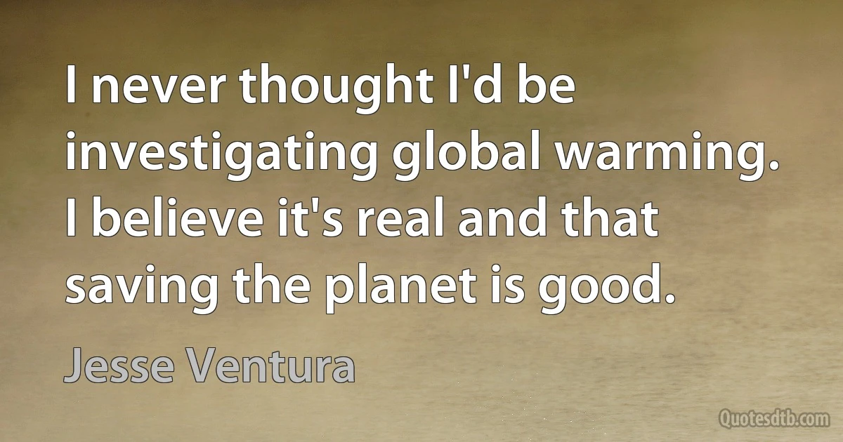 I never thought I'd be investigating global warming. I believe it's real and that saving the planet is good. (Jesse Ventura)