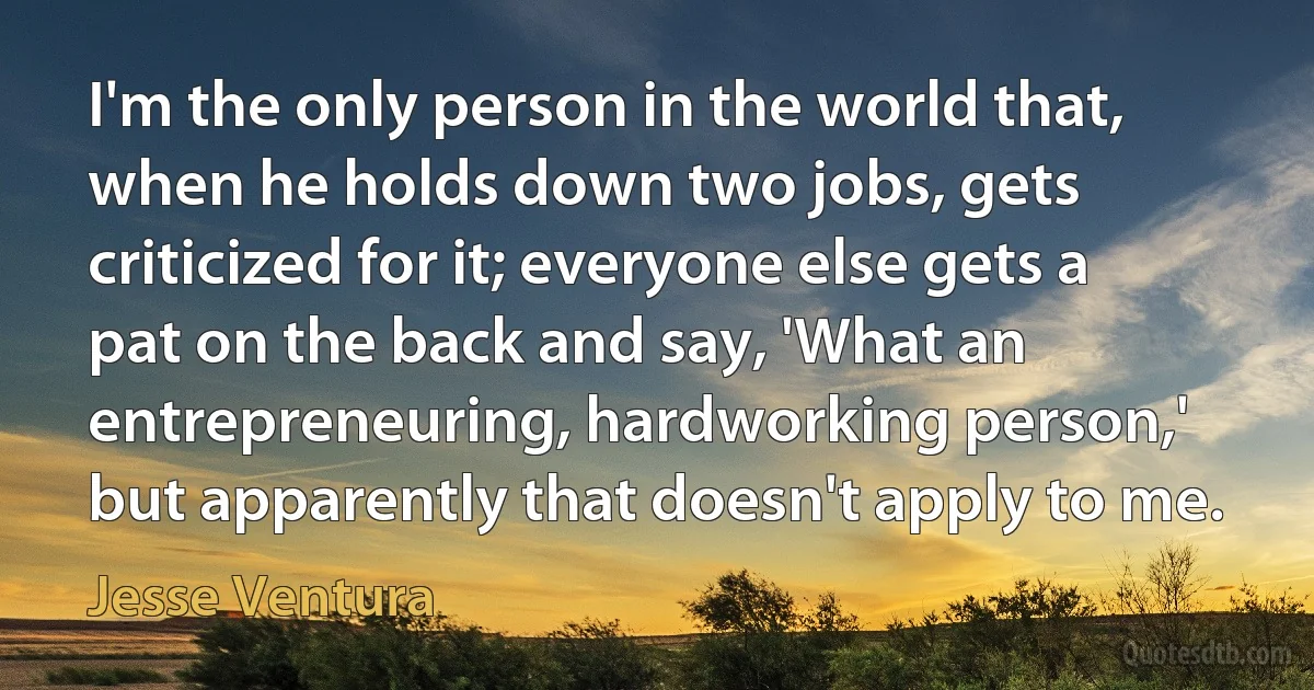 I'm the only person in the world that, when he holds down two jobs, gets criticized for it; everyone else gets a pat on the back and say, 'What an entrepreneuring, hardworking person,' but apparently that doesn't apply to me. (Jesse Ventura)