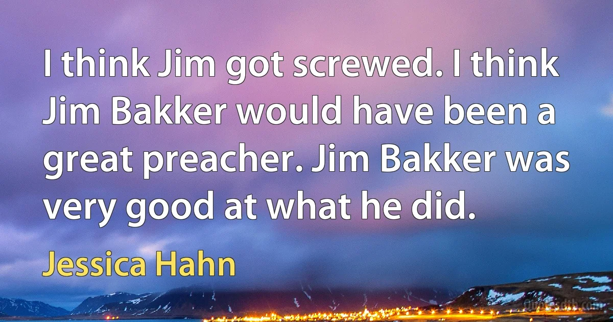 I think Jim got screwed. I think Jim Bakker would have been a great preacher. Jim Bakker was very good at what he did. (Jessica Hahn)