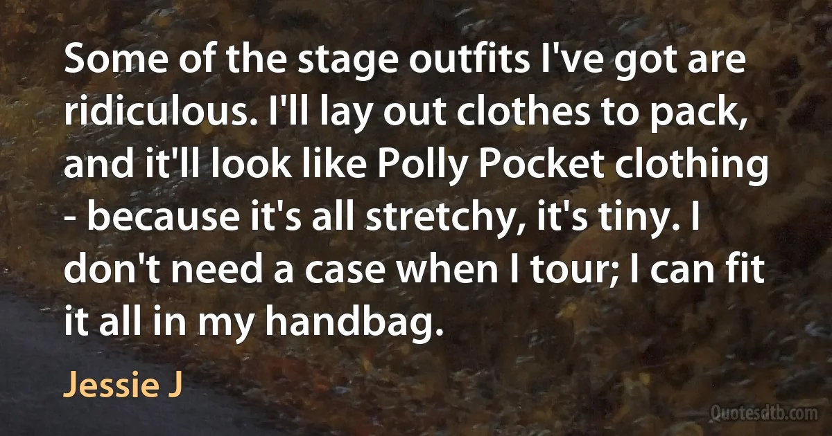 Some of the stage outfits I've got are ridiculous. I'll lay out clothes to pack, and it'll look like Polly Pocket clothing - because it's all stretchy, it's tiny. I don't need a case when I tour; I can fit it all in my handbag. (Jessie J)