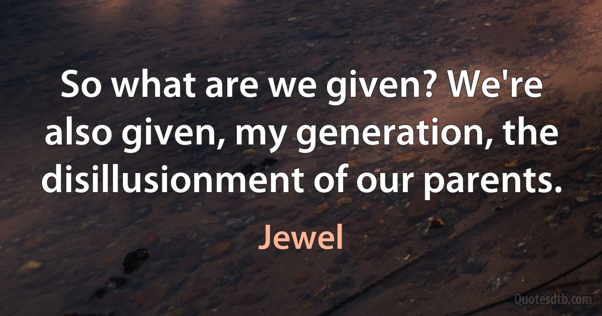 So what are we given? We're also given, my generation, the disillusionment of our parents. (Jewel)