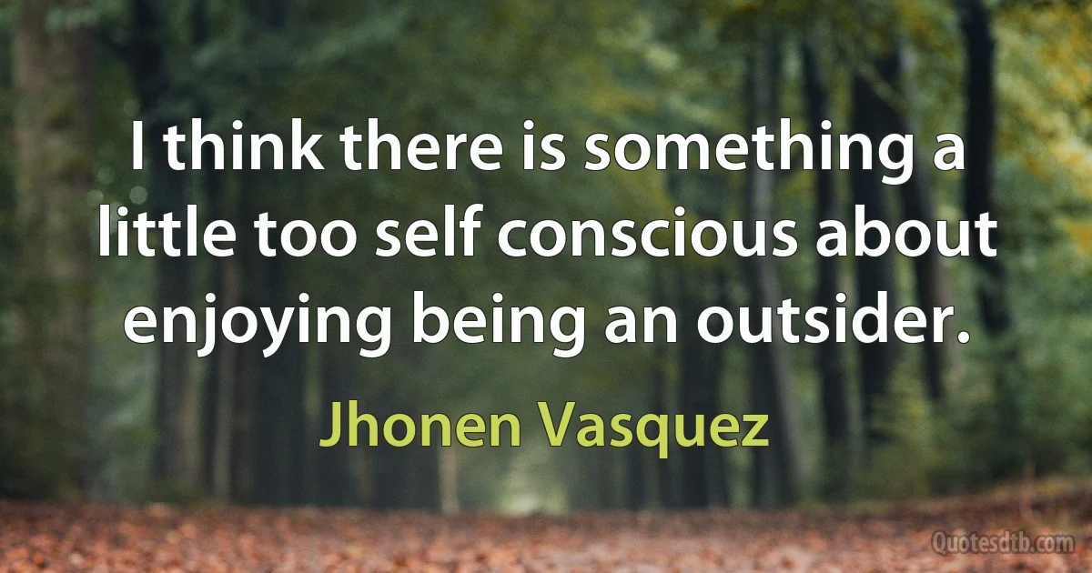 I think there is something a little too self conscious about enjoying being an outsider. (Jhonen Vasquez)