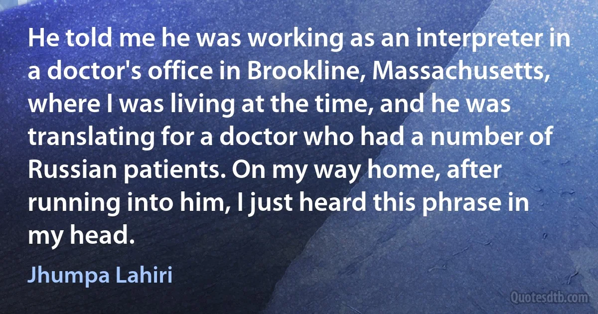 He told me he was working as an interpreter in a doctor's office in Brookline, Massachusetts, where I was living at the time, and he was translating for a doctor who had a number of Russian patients. On my way home, after running into him, I just heard this phrase in my head. (Jhumpa Lahiri)