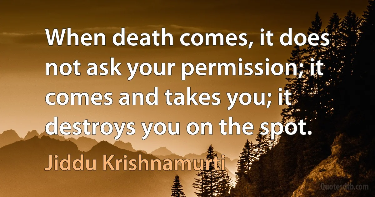 When death comes, it does not ask your permission; it comes and takes you; it destroys you on the spot. (Jiddu Krishnamurti)