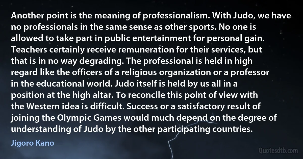 Another point is the meaning of professionalism. With Judo, we have no professionals in the same sense as other sports. No one is allowed to take part in public entertainment for personal gain. Teachers certainly receive remuneration for their services, but that is in no way degrading. The professional is held in high regard like the officers of a religious organization or a professor in the educational world. Judo itself is held by us all in a position at the high altar. To reconcile this point of view with the Western idea is difficult. Success or a satisfactory result of joining the Olympic Games would much depend on the degree of understanding of Judo by the other participating countries. (Jigoro Kano)