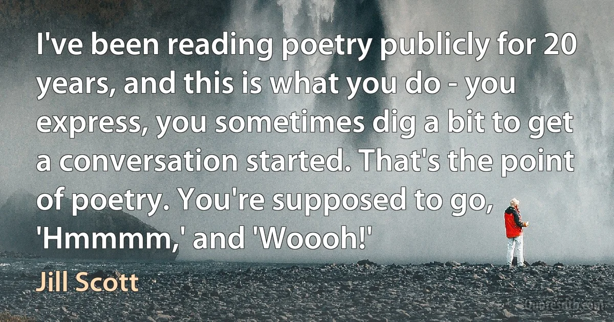 I've been reading poetry publicly for 20 years, and this is what you do - you express, you sometimes dig a bit to get a conversation started. That's the point of poetry. You're supposed to go, 'Hmmmm,' and 'Woooh!' (Jill Scott)