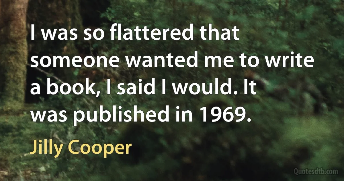 I was so flattered that someone wanted me to write a book, I said I would. It was published in 1969. (Jilly Cooper)