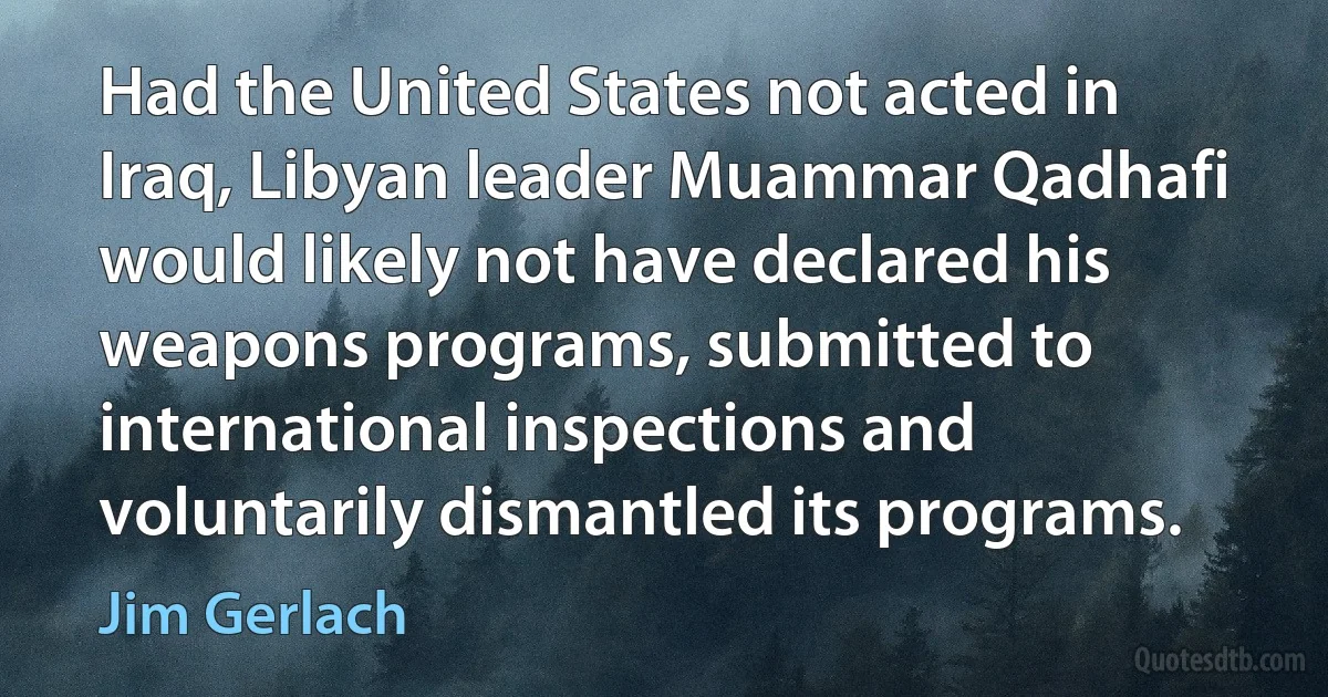 Had the United States not acted in Iraq, Libyan leader Muammar Qadhafi would likely not have declared his weapons programs, submitted to international inspections and voluntarily dismantled its programs. (Jim Gerlach)