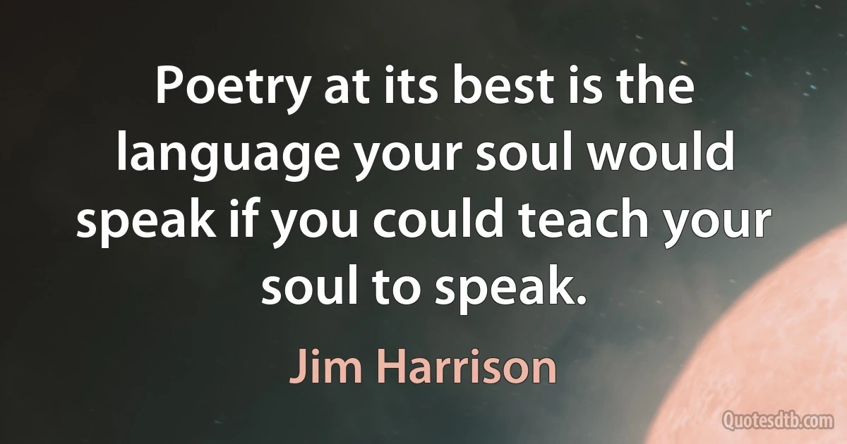 Poetry at its best is the language your soul would speak if you could teach your soul to speak. (Jim Harrison)