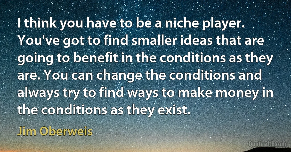 I think you have to be a niche player. You've got to find smaller ideas that are going to benefit in the conditions as they are. You can change the conditions and always try to find ways to make money in the conditions as they exist. (Jim Oberweis)