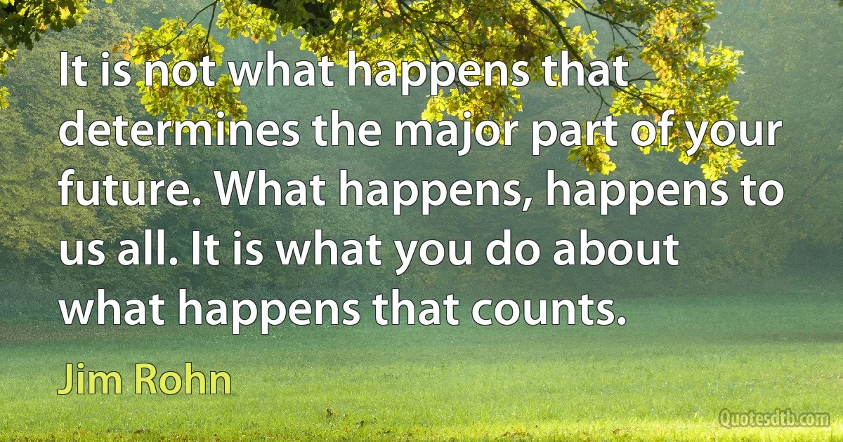 It is not what happens that determines the major part of your future. What happens, happens to us all. It is what you do about what happens that counts. (Jim Rohn)