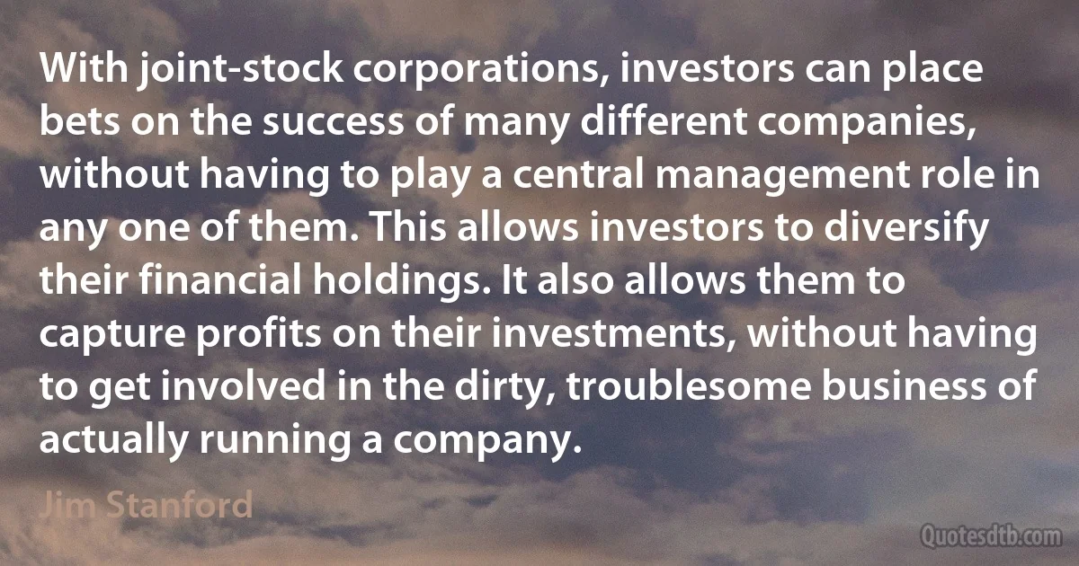 With joint-stock corporations, investors can place bets on the success of many different companies, without having to play a central management role in any one of them. This allows investors to diversify their financial holdings. It also allows them to capture profits on their investments, without having to get involved in the dirty, troublesome business of actually running a company. (Jim Stanford)