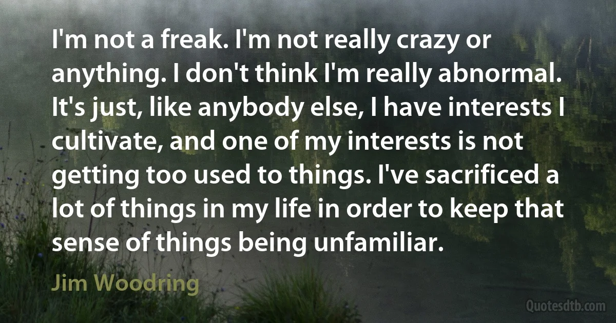 I'm not a freak. I'm not really crazy or anything. I don't think I'm really abnormal. It's just, like anybody else, I have interests I cultivate, and one of my interests is not getting too used to things. I've sacrificed a lot of things in my life in order to keep that sense of things being unfamiliar. (Jim Woodring)