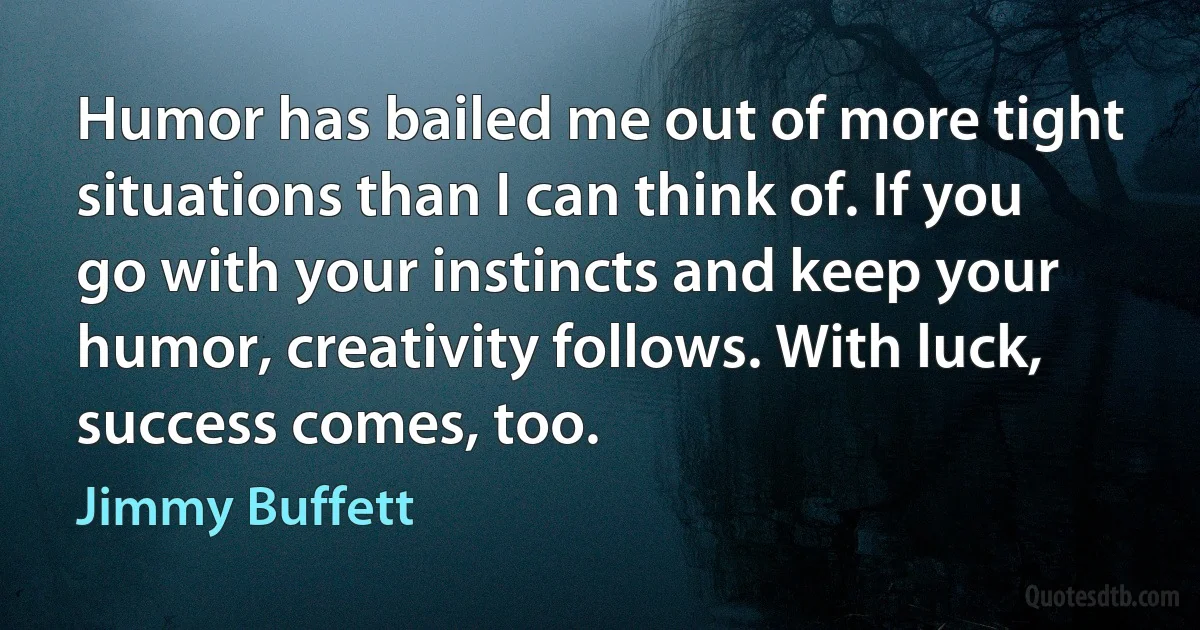 Humor has bailed me out of more tight situations than I can think of. If you go with your instincts and keep your humor, creativity follows. With luck, success comes, too. (Jimmy Buffett)