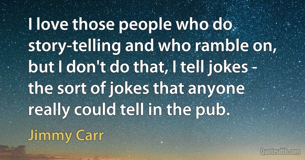 I love those people who do story-telling and who ramble on, but I don't do that, I tell jokes - the sort of jokes that anyone really could tell in the pub. (Jimmy Carr)