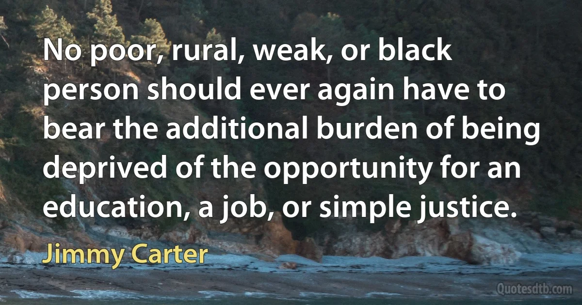 No poor, rural, weak, or black person should ever again have to bear the additional burden of being deprived of the opportunity for an education, a job, or simple justice. (Jimmy Carter)