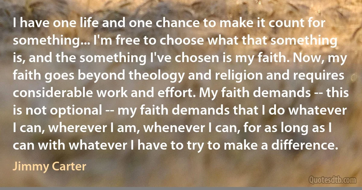 I have one life and one chance to make it count for something... I'm free to choose what that something is, and the something I've chosen is my faith. Now, my faith goes beyond theology and religion and requires considerable work and effort. My faith demands -- this is not optional -- my faith demands that I do whatever I can, wherever I am, whenever I can, for as long as I can with whatever I have to try to make a difference. (Jimmy Carter)