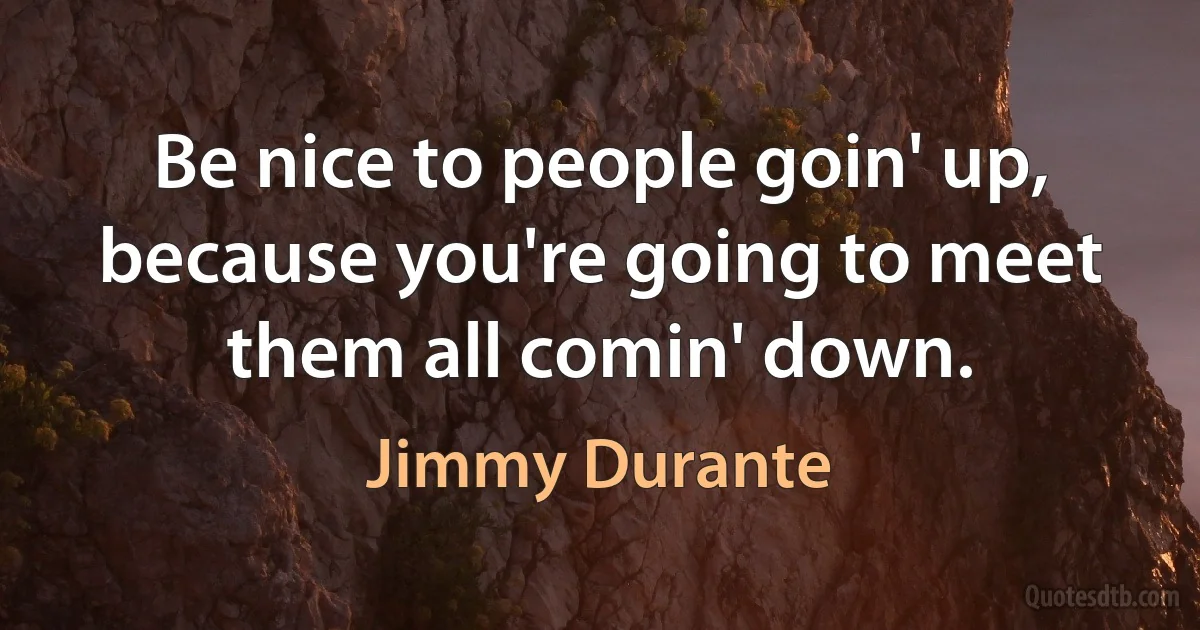 Be nice to people goin' up, because you're going to meet them all comin' down. (Jimmy Durante)