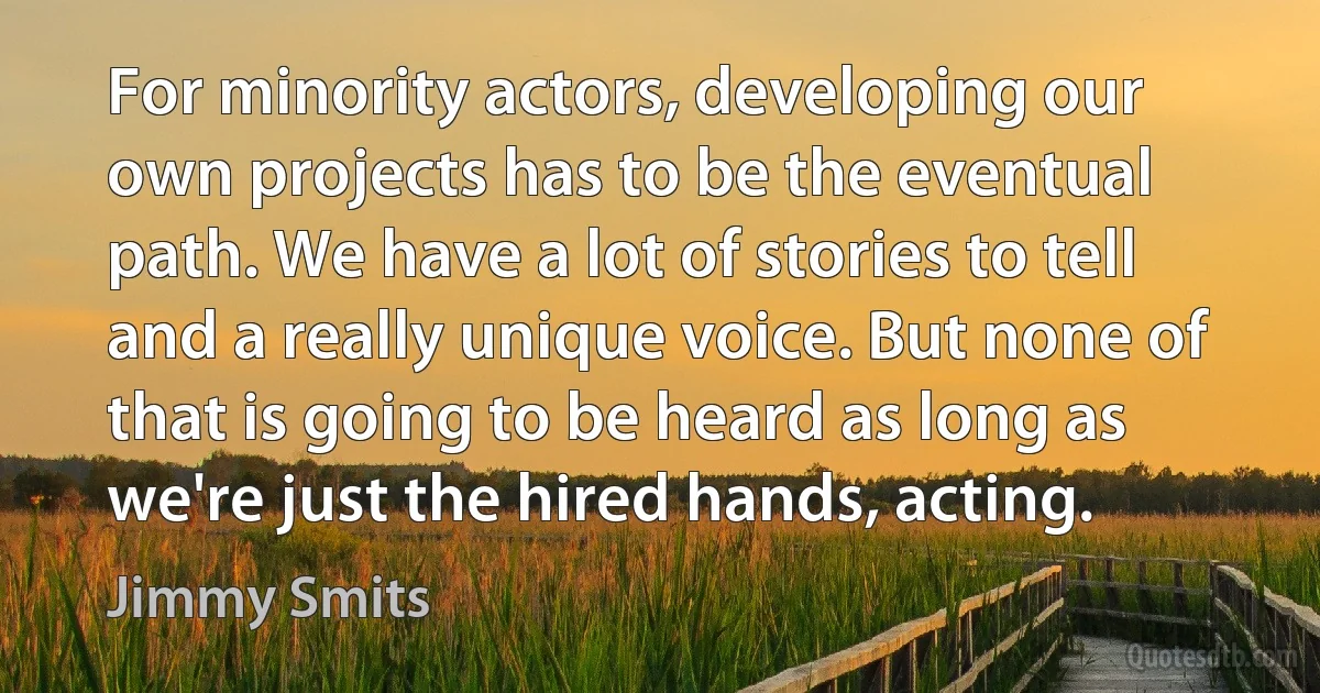 For minority actors, developing our own projects has to be the eventual path. We have a lot of stories to tell and a really unique voice. But none of that is going to be heard as long as we're just the hired hands, acting. (Jimmy Smits)